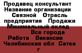 Продавец-консультант › Название организации ­ Связной › Отрасль предприятия ­ Продажи › Минимальный оклад ­ 28 000 - Все города Работа » Вакансии   . Челябинская обл.,Сатка г.